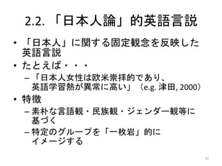 2.2. 「日本人論」的英語言説
• 「日本人」に関する固定観念を反映した
英語言説
• たとえば・・・
– 「日本人女性は欧米崇拝的であり、
英語学習熱が異常に高い」（e.g. 津田, 2000）
• 特徴
– 素朴な言語観・民族観・ジェンダー観等に
基づく
– 特定のグループを「一枚岩」的に
イメージする
10
 