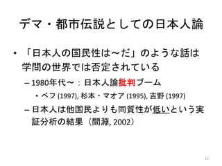 デマ・都市伝説としての日本人論
• 「日本人の国民性は～だ」のような話は
学問の世界では否定されている
– 1980年代～：日本人論批判ブーム
• ベフ (1997), 杉本・マオア (1995), 吉野 (1997)
– 日本人は他国民よりも同質性が低いという実
証分析の結果（間淵, 2002）
12
 
