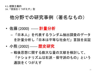 他分野での研究事例（著名なもの）
• 佐藤 (2000) ------ 計量分析
– 「日本人」を代表するランダム抽出調査のデータ
を計量分析し「日本は平等な社会だ」言説を反証
• 小熊 (2002) ------ 歴史研究
– 戦後思想に関する膨大な量の文献を検討して、
「ナショナリズムは右派・保守派のもの」という
通説をくつがえす
18
4.1. 経験主義的
1A.「言説をくつがえす」型
 