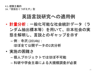 英語言説研究への適用例
• 計量分析：一般化可能な社会統計データ（ラ
ンダム抽出標本等）を用いて、日本社会の実
態を解明し、言説とのギャップを示す
– 例：寺沢 (2014b)：
ほぼ全て公開データの2次分析
• 実施の困難さ
– 個人プロジェクトではほぼ不可能
– 科研や学会主導による大規模調査が必要
19
4.1. 経験主義的
1A.「言説をくつがえす」型
 