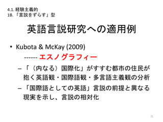 英語言説研究への適用例
• Kubota & McKay (2009)
------ エスノグラフィー
– 「（内なる）国際化」がすすむ都市の住民が
抱く英語観・国際語観・多言語主義観の分析
– 「国際語としての英語」言説の前提と異なる
現実を示し、言説の相対化
21
4.1. 経験主義的
1B. 「言説をずらす」型
 