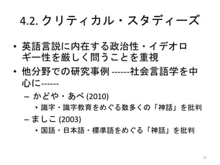 4.2. クリティカル・スタディーズ
• 英語言説に内在する政治性・イデオロ
ギー性を厳しく問うことを重視
• 他分野での研究事例 ------社会言語学を中
心に------
– かどや・あべ (2010)
• 識字・識字教育をめぐる数多くの「神話」を批判
– ましこ (2003)
• 国語・日本語・標準語をめぐる「神話」を批判
22
 