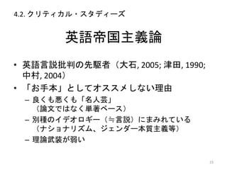 英語帝国主義論
• 英語言説批判の先駆者（大石, 2005; 津田, 1990;
中村, 2004）
• 「お手本」としてオススメしない理由
– 良くも悪くも「名人芸」
（論文ではなく単著ベース）
– 別種のイデオロギー（≒言説）にまみれている
（ナショナリズム、ジェンダー本質主義等）
– 理論武装が弱い
23
4.2. クリティカル・スタディーズ
 