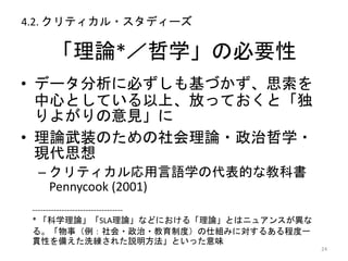 「理論*／哲学」の必要性
• データ分析に必ずしも基づかず、思索を
中心としている以上、放っておくと「独
りよがりの意見」に
• 理論武装のための社会理論・政治哲学・
現代思想
– クリティカル応用言語学の代表的な教科書
Pennycook (2001)
24
----------------------------------
* 「科学理論」「SLA理論」などにおける「理論」とはニュアンスが異な
る。「物事（例：社会・政治・教育制度）の仕組みに対するある程度一
貫性を備えた洗練された説明方法」といった意味
4.2. クリティカル・スタディーズ
 