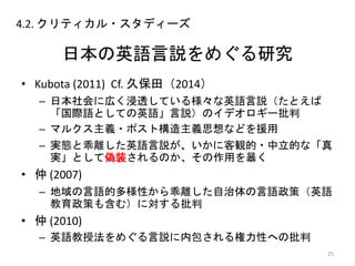 日本の英語言説をめぐる研究
• Kubota (2011) Cf. 久保田（2014）
– 日本社会に広く浸透している様々な英語言説（たとえば
「国際語としての英語」言説）のイデオロギー批判
– マルクス主義・ポスト構造主義思想などを援用
– 実態と乖離した英語言説が、いかに客観的・中立的な「真
実」として偽装されるのか、その作用を暴く
• 仲 (2007)
– 地域の言語的多様性から乖離した自治体の言語政策（英語
教育政策も含む）に対する批判
• 仲 (2010)
– 英語教授法をめぐる言説に内包される権力性への批判
25
4.2. クリティカル・スタディーズ
 