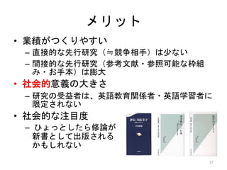 • 業績がつくりやすい
– 直接的な先行研究（≒競争相手）は少ない
– 間接的な先行研究（参考文献・参照可能な枠組
み・お手本）は膨大
• 社会的意義の大きさ
– 研究の受益者は、英語教育関係者・英語学習者に
限定されない
• 社会的な注目度
– ひょっとしたら修論が
新書として出版される
かもしれない
メリット
27
 