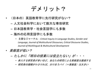 デメリット？
• （日本の）英語教育学に先行研究がない？
– 人文社会科学において膨大な専攻研究
– 日本語教育学・社会言語学にも多数
– 海外の応用言語学にも多数
• 主要なジャーナル：Critical Inquiry in Language Studies, Gender and
Language, Journal of Multicultural Discourses, Critical Discourse Studies,
Journal of Multilingual & Multicultural Development
• 貢献度が低い？
– たしかに「明日の授業には役立たない」が・・・
• 参入する研究者が多いほど、あなたの研究による貢献度は逓減する
• 研究者の規模が小さければ、分け合うパイ（＝貢献度）は大きい
28
 