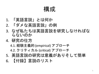 構成
1. 「英語言説」とは何か
2. 「ダメな英語言説」の例
3. なぜ私たちは英語言説を研究しなければな
らないのか
4. 研究の仕方
4.1. 経験主義的 (empirical) アプローチ
4.2. クリティカル (critical) アプローチ
5. 英語言説の研究は意義がありそして簡単
6. 【付録】言説のリスト
3
 