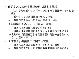 • ビジネスにおける英語使用に関する言説
– 「これからのビジネスパーソンにとって英語のスキルは必
須」
– 「ビジネスでの英語使用は増えている」
– 「英語ができるようになると賃金が上がる」
• 「英語熱」をめぐる「日本人」言説
– 「日本人は英語熱に浮かされている」
– 「日本人は英語に深いコンプレックスを持っている」
→「大衆の『英語狂乱』を英語学習に見識のある私が叱
る！」型レトリック
• 「日本人」の英語力に関する言説
– 「日本人の英語力は世界で（アジアで）最低」
– 「英語ができないせいで日本の経済発展は低迷する」
30
 
