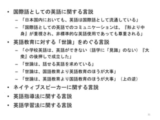 • 国際語としての英語に関する言説
– 「日本国内においても、英語は国際語として流通している」
– 「国際語としての英語でのコミュニケーションは、『形より中
身』が重視され、非標準的な英語使用であっても尊重される」
• 英語教育に対する「世論」をめぐる言説
– 「小学校英語は、英語ができない（語学に「見識」のない）『大
衆』の後押しで成立した」
– 「世論は、話せる英語を求めている」
– 「世論は、国語教育より英語教育のほうが大事」
– 「世論は、英語教育より国語教育のほうが大事」（上の逆）
• ネイティブスピーカーに関する言説
• 英語指導法に関する言説
• 英語学習法に関する言説
31
 
