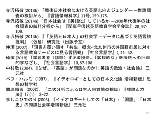 34
寺沢拓敬 (2013b). 「戦後日本社会における英語志向とジェンダー ―世論調
査の検討から」『言語情報科学』11号, 159-175.
寺沢拓敬 (2014a).「日本社会は『英語化』しているか ―2000年代後半の社
会調査の統計分析から」『関東甲信越英語教育学会学会誌』 28, 97-
108.
寺沢拓敬 (2014b). 『「英語と日本人」の社会学 ―データに基づく英語言説
批判』（仮題） 研究社（出版予定）
仲潔 (2007). 「現実を覆い隠す「共生」概念--北九州市の外国籍市民に対す
る言語教育サービスに見る言語観」『社会言語学』7, 21--42.
仲潔 (2010).「学習者を〈排除〉する教授法--「客観的な」教授法への批判
的まなざし」『社会言語学』 10, 87-108.
中村敬 (2004). 『なぜ、「英語」が問題なのか? : 英語の政治・社会論』 三
元社
ベフ・ハルミ (1997). 『イデオロギーとしての日本文化論 増補新版』思
想の科学社
間淵領吾 (2002). 「二次分析による日本人同質論の検証」『理論と方
法』17(1), 3-22.
ましこひでのり (2003). 『イデオロギーとしての「日本」 : 「国語」「日本
史」の知識社会学増補新版』 三元社
 