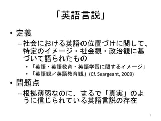 • 定義
–社会における英語の位置づけに関して、
特定のイメージ・社会観・政治観に基
づいて語られたもの
• 「英語・英語教育・英語学習に関するイメージ」
• 「英語観／英語教育観」(Cf. Seargeant, 2009)
• 問題点
–根拠薄弱なのに、まるで「真実」のよ
うに信じられている英語言説の存在
5
「英語言説」
 