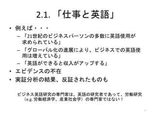 2.1. 「仕事と英語」
• 例えば・・・
– 「21世紀のビジネスパーソンの多数に英語使用が
求められている」
– 「グローバル化の進展により、ビジネスでの英語使
用は増えている」
– 「英語ができると収入がアップする」
• エビデンスの不在
• 実証分析の結果、反証されたものも
ビジネス英語研究の専門家は、英語の研究者であって、労働研究
（e.g. 労働経済学、産業社会学）の専門家ではない！
7
 