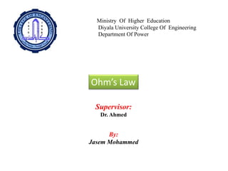 Ministry Of Higher Education
Diyala University College Of Engineering
Department Of Power
Ohm’s Law
By:
Jasem Mohammed
Supervisor:
Dr. Ahmed
 