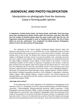 1
JASENOVAC AND PHOTO FALSIFICATION
Manipulation on photographs from the Jasenovac
Camp in forming public opinion.
By Tomislav Vukovid
In Yugoslavian, Croatian history books, and history books, world-wide, there have been
many texts accompanied by photos written about the Jasenovac camp from 1941-1945.
Since the number of authentic photos about the camp is quite small, after the war, the
Yugoslavian authorities proceeded to work on falsyfing these photos. The first of these
efforts are now the „well-known“ and „recognized“ (so-called) Jasenovac Photographs,
which are now in the sub-conscious of many people.
The statement by the former Zagreb, Archbishop Alojzije Stepinac about the
Jasenovac concentration camp, „It is a shameful scar on the independent state of Croatia
and the abominable events occuring there are a crime which shouts to heaven.“ One need
nothing more or less to add. The killing of the innocent only because of their nationality,
religion or ideological conviction cannot in any way be justified, since „all people and every
race have a right to human dignity“, the archbishop emphasized. It is understood that from
this deep religious viewpoint, human dignity is itself rooted in the Creator, so that the
archbishop's question on this matter as expected, is expressed in this manner: „if God has
given everyone this pre-rogative, what human power has the right to deny it?“ In the same
way, the archbishop calls to mind that „the Catholic Church in each and every way to this
very day, is against injustice and violence in the name of class, race or ideological viewpoint.“
(All quotes are derived from Aleksa Beningar's book, „Alojzije Stepinac, hrvatski kardinal“,
Glas Koncila i Hrvatska franjevačka provincija sv. Dirila i Metoda, 2. popravljeno i prošireno
izdanje, Zagreb, 1993 [„Alojzije Stepinac, Croatian cardinal“, the second improved and
extended edition, ed. Glas Koncila and the Croatian Franciscan province of the holy Kyrillos
and Methodius Zagreb. 1993]).
„Sed magis amica veritas!“
At the beginning of this article regarding on the falsification of photographs of the
Jasenovac camp, it is noteworthy to cite the recently published book of Nataša Mataušid,
„Jasenovac – fotomonografija“ (Spomen-područje Jasenovac, 2008.) („Jasenovac – Photo
Monography' Jasenovac Memorial, 2008), in which thoroughly new facts have been brought
to light about the „well-known“ and „recognized“ photographs, which were impressed in the
minds of many people. For more than six decades, they have served as a manipulation of the
Jasenovac victims. To be sure, the declaration by an author of scientific integrity and courage
deserves to be praised because she has not only done much work correcting in the Institute
 