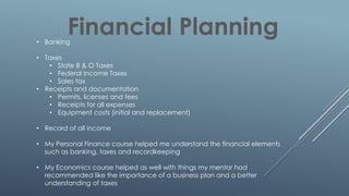 Financial Planning• Banking
• Taxes
• State B & O Taxes
• Federal Income Taxes
• Sales tax
• Receipts and documentation
• Permits. licenses and fees
• Receipts for all expenses
• Equipment costs (initial and replacement)
• Record of all income
• My Personal Finance course helped me understand the financial elements
such as banking, taxes and recordkeeping
• My Economics course helped as well with things my mentor had
recommended like the importance of a business plan and a better
understanding of taxes
 