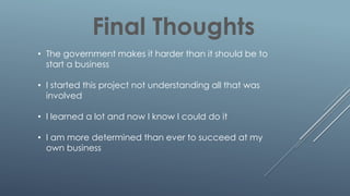 Final Thoughts
• The government makes it harder than it should be to
start a business
• I started this project not understanding all that was
involved
• I learned a lot and now I know I could do it
• I am more determined than ever to succeed at my
own business
 