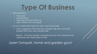 Type Of Business
• Skill assessment
• Yard care
• Landscaping
• Cleaning and trash removal
• Light construction and repair
• Survey to determine tasks that are in demand locally
• Many suggested other jobs they needed help with and other
people they knew also needed help
• Results: 1/3 of the people I surveyed said yes, they needed some
assistance with these types of tasks
Jasen Turnquist, home and garden guru!
 