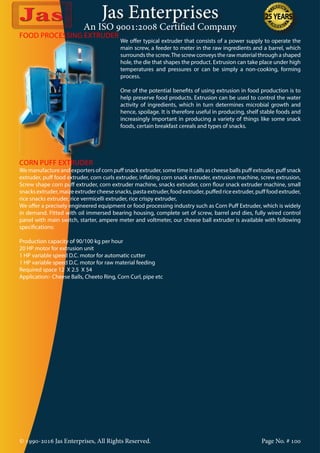 Jas Enterprises
An ISO 9001:2008 Certified Company
© 1990-2016 Jas Enterprises, All Rights Reserved. Page No. # 100
We offer typical extruder that consists of a power supply to operate the
main screw, a feeder to meter in the raw ingredients and a barrel, which
surrounds the screw.The screw conveys the raw material through a shaped
hole, the die that shapes the product. Extrusion can take place under high
temperatures and pressures or can be simply a non-cooking, forming
process.
One of the potential benefits of using extrusion in food production is to
help preserve food products. Extrusion can be used to control the water
activity of ingredients, which in turn determines microbial growth and
hence, spoilage. It is therefore useful in producing, shelf stable foods and
increasingly important in producing a variety of things like some snack
foods, certain breakfast cereals and types of snacks.
CORN PUFF EXTRUDER
We manufacture and exporters of corn puff snack extruder, some time it calls as cheese balls puff extruder, puff snack
extruder, puff food extruder, corn curls extruder, inflating corn snack extruder, extrusion machine, screw extrusion,
Screw shape corn puff extruder, corn extruder machine, snacks extruder, corn flour snack extruder machine, small
snacksextruder,maizeextrudercheesesnacks,pastaextruder,foodextruder,puffedriceextruder,pufffoodextruder,
rice snacks extruder, rice vermicelli extruder, rice crispy extruder,
We offer a precisely engineered equipment or food processing industry such as Corn Puff Extruder, which is widely
in demand. Fitted with oil immersed bearing housing, complete set of screw, barrel and dies, fully wired control
panel with main switch, starter, ampere meter and voltmeter, our cheese ball extruder is available with following
specifications:
Production capacity of 90/100 kg per hour
20 HP motor for extrusion unit
1 HP variable speed D.C. motor for automatic cutter
1 HP variable speed D.C. motor for raw material feeding
Required space 12 X 2.5 X 54
Application:- Cheese Balls, Cheeto Ring, Corn Curl, pipe etc
FOOD PROCESSING EXTRUDER
 