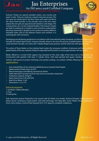 Jas Enterprises
An ISO 9001:2008 Certified Company
© 1990-2016 Jas Enterprises, All Rights Reserved. Page No. # 101
Kurkure/ Cheeto are special extruded snacks, very crunchy and
great in taste. They are mode by a special extrusion process. The
corn grits are moisturized in the flour mixer with water and fed to
the rotary head extruder. In the extruder, due to the two rotary
plated, the corn grits are squeezed and twisted to curls shapes.The
cutting knives can cut into required lengths. The kurkure/ Cheeto
are fried in cooking oil or toasted in oven and then cooled before
flavoring. Seasoning is sprayed on the surface to achieve different
favorable tastes. Due to the delicious flavors and nutrition, it is
quite popular with consumers.
Developing and designing equipment in accordance with international quality standards, we fabricate Rotary Head
Extruder for kurkure type Snacks ( kurkure extruder where in we carry the process of gelatinization in a concentric
cavity between two dye, one rotary with 3 blades (fingers) plus grooves, and the other one with grooves only.
The action of these blades on the rotating head creates the necessary condition of pressure and heat to achieve
gelatinization of the raw material. Product is expanded and formed in a narrow gap between the two plates.
Blades affixed to a circular knife support ring mounted on the outer edge of the rotor cuts to the desired size.
Constructed with painted mild steel, 2” tubular frame, mild steel painted belt guard, stainless steel hopper,
stainless steel guard at product discharge and painted castings, our product exhibits following features and
applications:
•	 Easy metered flow of raw material enabled because of gravity food hopper
•	 Speed control of feed screw via VFD
•	 Manual head gap controlled by mechanical ratchet
•	 Table slides back via hand crank for easy access to extruder component
•	 Production Capacity 70 Kg/Hr
•	 Motor Feed Screw 5 HP with VFD
•	 Main Drive Motor 15 HP
•	 Dimensions 7 x 2 x 7 Ft
Extra Accessories
1. Grit Mixer ( Ribbon Blander )
2. Fryer
3 Coating Pan
Fully Automatic Kurkure Production Line consist with Grit Mixer cum Feeder, Kurkure Extruder, Feeding Elevator,
Rotary Siever, Continuous Frying system with Heat Exchanger, De-oiling Belt, Linear Feeder, Flavor Applicator &
Drum, Slurry System, Control Panel required 50 X 15 ft. space for complete installations.
ROTARY HEAD EXTRUDER FOR KURKURE TYPE SNACKS
 