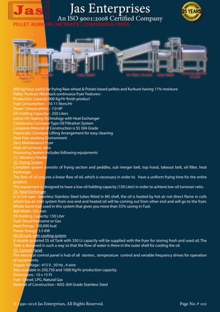 Jas Enterprises
An ISO 9001:2008 Certified Company
© 1990-2016 Jas Enterprises, All Rights Reserved. Page No. # 102
600 kg/hour useful for frying Raw wheat & Potato based pellets and Kurkure having 11% moisture
Pellet /Kurkure (Nicknack continuous fryer Features:-
Production Capacity 600 Kg/Hr finish product
Fuel Consumption :- 10-11 liters/Hr
Power Consumption :- 7.0 HP
Oil Holding Capacity :- 250 Liters
Latest Oil Heating Technology with Heat Exchanger
Continuous Conveyor Type Oil Filtration System
Complete Material of Construction is SS 304 Grade
Pneumatic Conveyor Lifting Arrangement for easy cleaning
Heat Free working Environment
Zero Maintenance Fryer
High oil turnover ratio
Processing System includes following equipments
(1). Vibratory Feeder
(2). Frying System
Complete system consists of frying section and peddles, sub merger belt, top hood, takeout belt, oil filter, heat
Exchanger.
The flow of oil ensures a linear flow of oil, which is necessary in order to have a uniform frying time for the entire
product.
The equipment is designed to have a low oil holding capacity (150 Liter) in order to achieve low oil turnover ratio.
(3). Heat Exchanger
It is Coil type- Seamless Stainless Steel tubes fitted in MS shell, the oil is heated by hot air not direct flame in coils
which has an inlet system from one end and heated oil will be coming out from other end and will go to the fryer.
Whole burnt fuel used in this system that gives you more than 55% saving in Fuel.
Belt Width: 500 mm
Oil Holding Capacity: 150 Liter
Fuel: Diesel/Kerosene or Gas
Heat Energy: 100,000 kcal
Power Energy: 3.5 KW
(4).Oil tank with cooling system
A double jacketed SS oil Tank with 350 Lt capacity will be supplied with the fryer for storing fresh and used oil. The
Tank is designed in such a way so that the flow of water is there in the outer shell for cooling the oil.
(5). Control Panel
The electrical control panel is hub of all starters , temperature control and variable frequency drives for operation
of equipments.
Supply Voltage:- 415 V , 50 Hz , 4 wire
Also available in 250,750 and 1000 Kg/hr production capacity.
Dimensions : 10 x 15 Ft
Fuel : Diesel, LPG, Natural Gas
Material of Construction : AISS-304 Grade Stainless Steel
PELLET /KURKURE (NICKNACK ) CONTINUOUS FRYER
 