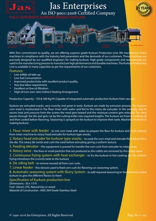 Jas Enterprises
An ISO 9001:2008 Certified Company
© 1990-2016 Jas Enterprises, All Rights Reserved. Page No. # 103
FULLY AUTOMATIC KURKURE PRODUCTION LINE
With firm commitment to quality, we are offering superior grade Kurkure Production Line. We manufacture these
machines in compliance with the industry laid parameters and the demands of our customers. These machines are
precisely designed by our qualified engineers for making kurkure. High-grade components and raw materials are
usedinthemanufacturingprocesstomanufacturehighperformanceanddurablemachines.TheKurkureProduction
Line is available in many capacities as per the requirements of our customers.
Features:
•	 Low edible oil take up
•	 Low fuel Consumption.
•	 Improved productivity with excellent product quality.
•	 Very low labor requirement.
•	 Excellent on line oil filtration.
•	 High oil turn over ratio Indirect Heating Arrangement.
Production Capacity : 150 & 300 Kg/Hr Capable of integrated automatic production Kurkure from raw grit.
Kurkure are extruded snacks, very crunchy and great in taste. Kurkure are made by extrusion process. The kurkure
corn meal is moisturized in the flour mixer with water and fed to the rotary die extruder. In the extruder, due to
excess heat and pressure from the screws the meal gets heated and the moisture content gets reduced. The meal
passes through the die and gets cut by the cutting knifes into required lengths. The kurkure are fried in cooking oil
and then cooled before flavoring. Seasoning is sprayed on the kurkure to improve their taste. Machines involved in
making kurkure:
1. Flour mixer with feeder - to mix corn meal with water to prepare the flour for kurkure and more mixture
from mixer machine to rotary head extruder for kurkure type snacks.
2. Rotary head extruder for kurkure type snacks - to cook the corn meal and extrude the kurkure from
the die. The rotary die twists and curls the meal before extruding giving a uniform texture.
3. Feeding elevator - this equipment is proved for transfer the corn curls from extruder to rotary sieve.
4. Rotary sieve - the fines or small particles that are produced as the collets are removed by this rotary sieve.
5. Continuous frying system with heat exchanger - to fry the kurkure in hot cooking oil. The uniform
frying introduces the crunchy taste to the kurkure.
6. De-oiling belt - to remove exceed oil from corn curls.
7. Linear feeder - this devices used to feed corn curls for flavoring on seasoning system.
8. Automatic seasoning system with Slurry System - to add required seasoning to the fried and cooled
kurkure to give the different flavors to them
Specification of Kurkure production line
Dimensions : 50 x 15 Ft
Fuel : Diesel, LPG, Natural Gas or wood
Material of Construction : AISS-304 Grade Stainless Steel
GRIT MIXER
WITH FEEDER
EXTRUDER FEEDING
ELEVATOR
ROTARY
SIEVE
LINEAR
FEEDER
FRYING SYSTEM DE-OILING
CONVEYOR
SLURRY SYSTEM FLAVORING DRUM
 