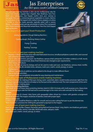 Jas Enterprises
An ISO 9001:2008 Certified Company
© 1990-2016 Jas Enterprises, All Rights Reserved. Page No. # 104
This pani puri making machine is also use for multipurpose also for
Farshi Puri, Khichiya papad, Raw chapatti, Raw Khakhara, Farsi Puri,
Mathi puri, Sakkarpara, chat Papadi, mathri, stick, puri, samosa (a
triangular fried pastry containing spiced vegetables or meat.), Nachos
(a small piece of tortilla topped with melted cheese, peppers, et cetera
), Tortilla (a thin, flat maize pancake, typically eaten with a savory
filling.) , Dumpling, ravioli, pierogi, pita bread, et ceteraThis is prepared
from Maida (refined and bleached wheat flour), Pani Puri (Gol Gappa)
Making Machine
Flow diagram of pani puri Sheet Production
Mixing ingredients ( Dough Making Machine )
↓
Feeding dough, Sheeting, Rotary Cutting
↓
Frying / Cooking
↓
Packing / servings
MULTIPURPOSE SNACKS MAKING MACHINES
Key benefits of pani puri making machine
•	 Machine is fitted with heavy duty mild steel fabricated structure, tetrafluoroethylene coated roller, and covered
with attractive Stainless steel covers.
•	 Due to roller adjustment, pani puri, raw khakhara, samosa strip’s and puries ( (in Indian cookery) a small, round,
flat piece of unleavened bread, deep-fried) thickness size changed as per requirements.
•	 Wide Variety of Products
•     Various die rolls are easy-to-change and can be used to make pani puri, raw khakhara, samosa strip’s, tortilla,
nachos, fulla falla, Mc donalad sticks, sakrpara, mathi puri, mathri, ravioli, pierogi, et cetera
•	 Multipurpose
•     Different ingredients or additives can be added to the dough to make different flavor
•	 Easy to operate and clean
•	 Conveyor belts are completely removable for easy cleaning and maintenance.
Operating Principle of Multipurpose snacks making machines
This Pani Puri plant for making of Pani puri, being a semi- automatic plant, would involve processes right from the
mixing of ingredients to collection of ready-to-fry Pani puri at the collection end.The main components of this semi-
automatic Pani puri making plant.
Mixer (Floor Kneading Machine):
This would consist of heavy-duty contacting stainless steel (S.S.304/316) body with multi-purpose arms. Heavy duty
gears are providing to take the full load and to avoid damage to the mixer arms with extruder for flat making.
Sheeter:
Sheeter consisting of a heavy- duty frame with gaugeable rollers driven by a motor with gearbox arrangement
would be provided. The hopper would be of Stainless steel with proper taper.
Rotary Cutting Unit:
A rotary cutting is would be fitted on a roller for smooth and accurate cutting Pani-puri as per the desired size.
There would be a provision for shifting the generated scrap back to the hopper.
Deferent uses of pani puri making machine
Used for pani puri,Tortilla, Chapati, Flat bread, spring Roll and Samosa Sheet / strip, Mathri, raw khakhara, pani poori,
nipattu, thattai, tortilla, nachos, fulla falla, McDonald sticks, sakrpara, mathi
puri, methi puri, mathri, ravioli, pierogi, et cetera
 