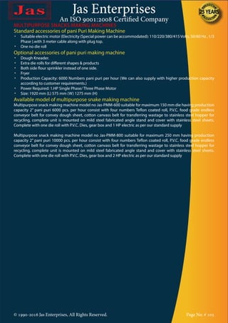 Jas Enterprises
An ISO 9001:2008 Certified Company
© 1990-2016 Jas Enterprises, All Rights Reserved. Page No. # 105
Standard accessories of pani Puri Making Machine
•	 Suitable electric motor {Electricity (Special power can be accommodated): 110/220/380/415Volts, 50/60 Hz , 1/3
Phase }.with 3 meter cable along with plug top.
•	 One no die roll
Optional accessories of pani puri making machine
•	 Dough Kneader.
•	 Extra die rolls for different shapes & products
•	 Both side flour sprinkler instead of one side.
•	 Fryer
•	 Production Capacity: 6000 Numbers pani puri per hour (We can also supply with higher production capacity
according to customer requirements.)
•	 Power Required: 1.HP Single Phase/ Three Phase Motor
•	 Size: 1920 mm (L) 575 mm (W) 1275 mm (H)
Available model of multipurpose snake making machine
Multipurpose snack making machine model no Jas-PMM-600 suitable for maximum 150 mm die having production
capacity 2” pani puri 6000 pcs. per hour consist with four numbers Teflon coated roll, P.V.C. food grade endless
conveyor belt for convey dough sheet, cotton canvass belt for transferring wastage to stainless steel hopper for
recycling, complete unit is mounted on mild steel fabricated angle stand and cover with stainless steel sheets.
Complete with one die roll with P.V.C. Dies, gear box and 1 HP electric as per our standard supply 			
						
Multipurpose snack making machine model no Jas-PMM-800 suitable for maximum 250 mm having production
capacity 2” pani puri 10000 pcs. per hour consist with four numbers Teflon coated roll, P.V.C. food grade endless
conveyor belt for convey dough sheet, cotton canvass belt for transferring wastage to stainless steel hopper for
recycling, complete unit is mounted on mild steel fabricated angle stand and cover with stainless steel sheets.
Complete with one die roll with P.V.C. Dies, gear box and 2 HP electric as per our standard supply 			
					
MULTIPURPOSE SNACKS MAKING MACHINES
 