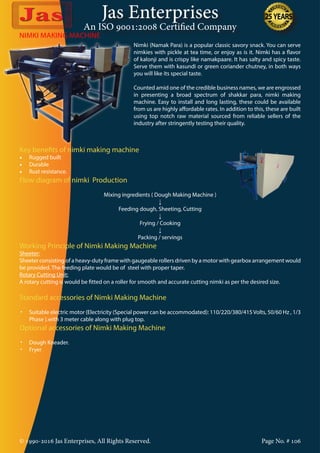 Jas Enterprises
An ISO 9001:2008 Certified Company
© 1990-2016 Jas Enterprises, All Rights Reserved. Page No. # 106
NIMKI MAKING MACHINE
Nimki (Namak Para) is a popular classic savory snack. You can serve
nimkies with pickle at tea time, or enjoy as is it. Nimki has a flavor
of kalonji and is crispy like namakpaare. It has salty and spicy taste.
Serve them with kasundi or green coriander chutney, in both ways
you will like its special taste.
Counted amid one of the credible business names, we are engrossed
in presenting a broad spectrum of shakkar para, nimki making
machine. Easy to install and long lasting, these could be available
from us are highly affordable rates. In addition to this, these are built
using top notch raw material sourced from reliable sellers of the
industry after stringently testing their quality.
Key benefits of nimki making machine
•	 Rugged built
•	 Durable
•	 Rust resistance.
Flow diagram of nimki Production
Mixing ingredients ( Dough Making Machine )
↓
Feeding dough, Sheeting, Cutting
↓
Frying / Cooking
↓
Packing / servings
Working Principle of Nimki Making Machine
Sheeter:
Sheeter consisting of a heavy-duty frame with gaugeable rollers driven by a motor with gearbox arrangement would
be provided. The feeding plate would be of steel with proper taper.
Rotary Cutting Unit:
A rotary cutting is would be fitted on a roller for smooth and accurate cutting nimki as per the desired size.
Standard accessories of Nimki Making Machine
•	 Suitable electric motor {Electricity (Special power can be accommodated): 110/220/380/415Volts, 50/60 Hz , 1/3
Phase }.with 3 meter cable along with plug top.
Optional accessories of Nimki Making Machine
•	 Dough Kneader.
•	 Fryer
 