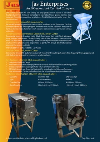 Jas Enterprises
An ISO 9001:2008 Certified Company
© 1990-2016 Jas Enterprises, All Rights Reserved. Page No. # 108
CHILI CUTTER
Chili Cutter is suitable for chili cutting for large production of pickles or any other
food products from chilies. All contact parts are made of Food graded stainless steel
materials. The chilies are cut into small pieces. The Chili Cutter is drive by heavy duty
motor or Hand.
Operations of green chili, onion cutter
Technically advanced green chili, onion cutter is offered by Jas Enterprise. The flow
of material from the feeding hopper and Rotor runs in anti-clockwise direction by
hand or electric motor. Materials which are came between rotor & partisans it will cut
uniformly.
Construction of commercial Green Chili, onion Cutter
Commercial green chili, onion, cutter Made from heavy duty mild Steel fabricated
body. Stainless Steel Blades, Cutting done by a set of fixed blades on a balanced rotor.
Rotor can drive either by hand or by v belt & suitable 4 pole totally enclosed fan cooled
single or three phase Squirrel cage motor as per IS: 996 or 325 {Electricity (Special
power can be accommodated):
110/220/380/415 Volts, 50/60 Hz , 1/3 Phase }
Uses of Green Chili, onion Cutter
Commercial Green Chili Cutter are exclusively meant for the cutting of green chili, chopping Onion, peppers, red
chili flack ginger and garlic et cetera on a small scale basis.
Key Features of Green Chili, onion Cutter :
•	 Unique and Reliable Design
•	 The Green Chili Cutter are highly effective as well as non stop continuous Cutting process.
•	 Increased production leading to faster return on the investments
•	 All Rotating parts are dynamical balanced for less vibration & higher performances.
•	 Low temperature Cutting technology thus the original ingredient cannot destroy.
Technical Specification of Green Chili, onion Cutter :
Model No JAS-CCCE-120 JAS-CCCE-121
Type Manual / Electric Electric
Chamber Size 110 mm X 110 mm Ø 150 mm X 75 mm
Size of machine 13 inch X 20 inch X 25 inch 20inch X 13 inch X 20 inch
 
