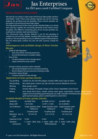 Jas Enterprises
An ISO 9001:2008 Certified Company
© 1990-2016 Jas Enterprises, All Rights Reserved. Page No. # 109
We have for our clients a wide range of that have high quality stainless
steel blade / knife. These mixer, grinder, blander are use for mincing,
pulping, dry grinding and wet grinding. These mixture grinders are
low power consuming and have high speed.
The high performance of the mixer, grinder, blander helps us in saving
time and thus satisfies the increasing demands of the clients across
the globe. The different contacting parts of our mixture grinders are
making from stainless steel and aluminum.
The commercial mixer, grinder, blander is use for dry grinding of
soaked rice, dry red chili, pepper, roasted coffee seed, sugar and other
products.The wet grinding is carry on different types of food products
like rice, black gram, cashew nut, dal, red chili, coconut, masala for
curry.
Advantageous and profitable design of Mixer Grinder
Blender
•	 Stable & Safe Operation
	 •	 Auto shut-off for overload protection
	 •	 Jar and lid locking for complete safety
•	 Ease of Use
	 •	 Compact design for less storage space
	 •	 Large switches for easy control
MIXER, GRINDER AND BLANDER
•	 Smooth surfaces and easy-clean materials
	 •	 Lift and grind blades ensure consistent grinding
	 •	 Revers Quadra Flow jars prevents sticking to walls
•	 Innovation meets design
	 •	 Compact design for easy storage
Application of mixer, grinder, blander
Dry grinding Soaked rice, dry red chili, pepper, roasted coffee seed, sugar et cetera
Wet grinding Rice, black gram, cashew nut, Dal, red chili, coconut, Masala for curry etc
Mincing Meat, ginger, onion
Pulping Tomato, Mango, Pineapple, Ginger, Garlic, Onion, Vegetables, Green leaves
Mixing Semi liquid food items, masala mixing onion gravy, watermelon, tomato sauces, green
captain, wet rice grinding, gram dal gravy can make a powder of herbal products, wet goods,
garlic/spinach peace, pulse crushed & grind in a short time
Available Models of mixer, grinder, blander
Model No Jas-MGB-1003 Jas-MGB-1019 (I ) Jas-MGB-1009
Motor (HP) 1 (0.75 kW.) 1.5 HP ( 1.1 kW.) 0.5 ( 0.38 kW. )
Jars of Mixture Single Stainless steel
Folding Jar
Single Stainless steel
Folding Jar
Single Stainless steel
Folding Jar
Drive Coupling type Coupling type Coupling type`
Machine’s size in
inch
23 X 9 X 34 12 X 12 X 24 18 X 9.5 X 25
Capacity In Liter 3 Liter 5 Liter 9 Liter
Standard
accessories
3 meter cable plug
top
3 meter cable with
MCB & plug top
3 meter cable plug
top
 