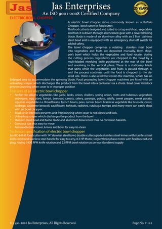 Jas Enterprises
An ISO 9001:2008 Certified Company
© 1990-2016 Jas Enterprises, All Rights Reserved. Page No. # 112
ELECTRIC BOWL CHOPPER
A electric bowl chopper more commonly known as a Buffalo
Chopper, bowl cutter or food cutter.
Thisfoodcutterisdesignedandsuitedtocutupandchop,vegetables
and fruit. It is driven through an enclosed-gear with a covered slicing
blade. Body is made of an aluminum alloy with an 5 liter stainless
steel bowl and is equipped with an emergency shut-off switch for
added safety.
The bowl chopper comprises a rotating stainless steel bowl
into vegetables and fruits are deposited manually. Bowl chop-
per’s bowl which holds the vegetables and food rotates during
the cutting process. Ingredients are chopped in the bowl by a
multi-bladed revolving knife positioned at the rear of the bowl
and revolving in the vertical plane. There is a stationary blade
that spins while the vegetables and fruits is passed through it,
and the process continues until the food is chopped to the de-
sired size. There is also a lid that covers the machine, which has an
Enlarged area to accommodate the spinning blade. Food processing bowl chopper machines are fitted with an
unloading scraper which discharges the product from the bowl into a container via a chute. Bowl cover interlock
prevents running when cover is in improper position
Features of jas electric bowl chopper
•	 Perfect for alliums vegetables like garlic, leeks, onion, shallots, spring onion, roots and tuberous vegetables
aubergine, egg plant, brinjal, beetroot, carrots, celery, parsnips, potato, salsify, sweet pepper, sweet potato,
legumes vegetables i.e. Broad beans, French beans, peas, runner beans brassicas vegetable like brussels sprout,
cabbage, calabrese broccoli, cauliflower, kohlrabi, radishes, rutabaga, turnips and many more can easily chop
with jas bowl chopper.
•	 Bowl cover interlock prevents unit from running when cover is not closed and lock.
•	 Unloading scraper which discharges the product from the bowl
•	 Stainless steel bowl and twine blade and aluminum bowl cover thus no corrosion hazards.
•	 Compact size thus easy to move
•	 Removable bowl cover, knives and bowl for easy-to-clean
Technical specification of electric bowl chopper
Jas-BC-84145 food cutter with 14”stainless steel bowl, double cutlery grade stainless steel knives with stainless steel
knife comb and stainless steel handle for easy to carry, 0.5 HP Motor, single/ three phase motor with flexible cord and
plug, having 1400 RPM knife rotation and 22 RPM bowl rotation as per our slandered supply
 
