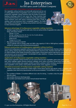 Jas Enterprises
An ISO 9001:2008 Certified Company
© 1990-2016 Jas Enterprises, All Rights Reserved. Page No. # 113
MULTI-PURPOSE VEGETABLE CUTTING MACHINE
Our vegetable cutting machines are technically advanced and are use
in cutting different kinds of vegetables, fruits, and other food items. Jas
enterprise’s vegetable cutting machines have the facility of automatic
feeding & discharge which in turn saves time. These machines have
tubular feed-throat that is use to cut different long shaped vegetables.
These machines come with various contacting parts that is made of
stainless steel and aluminum that is completely hygienic. The shafts,
discs, blades and bushings are making using stainless steel that is easy
to clean and hence hygienic.
Advance advantage of multipurpose vegetable cutting machine:-
•	 Multiple usages By changing the cutter sets, it can cut various kinds of vegetable into cubes, threads, slices, 	
Strips, and various shapes.
•	 	 Slicing: 3-15 mm
•	 	 Dicing / cubing: 6 x 6, 10 x 10, 12 x 12, 15 x 15, 20 x 20 mm.
•	 	 Round thread: thickness 6, 8 mm.
•	 	 Stripe: 8 mm.
•	 	 Thread: 2.5, 3, 5 mm
•	 Big capacity and easy to operate
•	 Easy to operate and to change cutter set. With a big capacity of 100 to 1000 kg/hour available models, it is
suitable for restaurant and small food processing plant.
Robust construction of multipurpose vegetable cutting machine:-
Commercial multipurpose vegetable cutting machine is made from aluminum body. Stainless steel slicing, grating,
dicing, cubing, striping, figure chips making blades fitted on aluminum disc. Stainless steel shaft. Is drive with help
of v belt & suitable 4 pole totally enclosed fan cooled single or three phase squirrel cage electric motor {electricity
(special power can be accommodated): 110/220/380/415 volts, 50/60 Hz , 1/3 phase } auto feeder & tubular feed-
throat are made from aluminum.
Application of multipurpose vegetable cutting machine :-
Multipurpose vegetable cutting machine can cuts various leaf and stem vegetables, green onion, garlic sprout,
leek, celery, cabbage, apples, bananas, beetroot, cabbage, carrot, celery, cucumbers, fennel, kiwis, kohlrabi, leek,
mushroom, onions, parsley, peer, pepper, pickled cucumbers, potatoes, radish, tomatoes, zucchini et cetera various
roots vegetables: carrot, potato, sweet potato, bamboo shoot, onion, eggplant, cucumber.
Standard accessories of multipurpose vegetable cutting machine
•	 Suitable 4 pole totally enclosed fan cooled single or three phase squirrel cage electric motor is supplied with
vegetable cutter {electricity (special power can be accommodated): 110/220/380/415 volts, 50/60 Hz , 1/3 phase
}
•	 Five numbers of blades ( 3 numbers different size e disc for slicing , 1 number z discs for grating, 1 number d
discs for cubes)
•	 One number aluminum discharge plate.
•	 One number auto feeder & one number manual tubular feed-throat
 