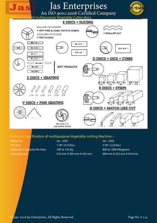Jas Enterprises
An ISO 9001:2008 Certified Company
© 1990-2016 Jas Enterprises, All Rights Reserved. Page No. # 114
Different kind of multipurpose Vegetable Cutter discs
Technical specification of multipurpose Vegetable cutting Machine : -
Model No Jas - 2201 Jas - 2202
HP ( Kw.) 1 HP ( 0.75 Kw.) 3 HP ( 2.25 Kw.)
Production Capacity Per Hour 100 to 125 Kg 800 to 1000 Kilograms
Foot print size 510 mm X 305 mm X 435 mm 660 mm X 355 mm X 610 mm
 