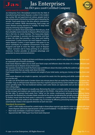 Jas Enterprises
An ISO 9001:2008 Certified Company
© 1990-2016 Jas Enterprises, All Rights Reserved. Page No. # 115
FOOD WASTE DISPOSER
Jas Enterprises from Ahmedabad entered into the field of
manufacturing food waste disposer, crusher. In the modern
day nuclear life and apartment-ed culture, people tend to
dumpfoodwasteinthekitchenandlatergetitclearedbythe
servant. Food waste lying in the bins attracts cockroaches,
insects and rodents. While decomposing, food scraps can
cause disease-causing bacteria to multiply. To keep them
away by removing waste hygienically
Crusher is an electric food waste disposer that rids you, of all
that unhealthy waste instantly. It disposes off the food waste
that is fed into its metal chamber. The heavy-duty blades
grind the garbage in seconds into fine particles and flush
it down the drain that provides a very clean and healthy
environment. Crusher ensures the most hygienic means of
waste disposal. Crusher is most hygienic and easier to use
which contributes to a healthier environment. It has been
designed and built to resist the major cause of disposer
– failure: corrosion and to keep jamming to an absolute
minimum. Crusher provides an absolute advantage and
protection to every commercial kitchen
from drainage blocks, clogging of drains and disease causing bacteria, which is why disposers like crusher form such
an important part of homes worldwide.…
Food waste disposers allow you to wash your food scraps and leftovers down the drain. It’s a simple, efficient and
economical way to dispose of your food waste.
The operator merely has to push the food scraps and leftovers down the drain and flip the switch to grind the waste
into tiny particles that can easily wash down the drain.
Food-waste disposers reduce the amount and weight of your total waste, saving you money on hauling, liners and
labor.
Food-waste disposers are simple to operate. Just push the waste into the opening and while running cold water,
turn on the unit.
To make sure all the food waste is broken down into minute pieces that can easily flow into the sewage system; the
shredder rings on all food-waste disposers have four machine-ground primary-action breaker bars and secondary-
action grinding teeth. The two hardened stainless steel cutter blocks are replaceable and can be indexed to offer
new cutting edges.
Servicing food-waste disposers is equally easy. Removing the motor is a simple matter of removing the bolts—four
on the compact and medium-size models and eight on the FD500—that anchor it to the grind chamber.
No free rides. To prevent food waste from “riding” on the center, continuously spinning around without being
processed, the flywheel has a breaker blade mounted at the center, accelerating the grinding action of the disposer.
To further ensure that the food waste is reduced to a suitable size before passing to the drain line, the Ni-Resist
flywheel has slots that undercut the shredder ring. To increase its efficiency processing heavy loads, the JASFD500
automatically rotates in the opposite direction at each new start
Standard Accessories
•	 2 HP (1.5 kW) totally enclosed fan cooled single or three phase squirrel cage electric motor is supplied with food
waste disposer {electricity (special power can be accommodated): 110/220/380/415 volts, 50/60 Hz , 1/3 phase
•	 Main body and blade is made from stainless steel
•	 Approximate 800-1000 kg per hour food waste disposed
 