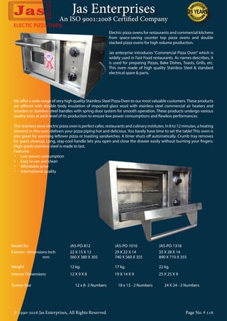 Jas Enterprises
An ISO 9001:2008 Certified Company
© 1990-2016 Jas Enterprises, All Rights Reserved. Page No. # 116
ELECTIC PIZZA OVEN
Electric pizza ovens for restaurants and commercial kitchens
from space-saving counter top pizza ovens and double
stacked pizza ovens for high volume production.
Jas enterprise introduces “Commercial Pizza Oven” which is
widely used in Fast Food restaurants. As names describes, it
is used for preparing Pizzas, Bake Dishes, Toasts, Grills, etc.
This oven made of high quality Stainless Steel & standard
electrical spare & parts.
We offer a wide range of very high quality Stainless Steel Pizza Oven to our most valuable customers.These products
are offered with double body insulation of imported glass wool with stainless steel commercial air heaters and
wooden or stainless steel handles with spring door system for smooth operation. These products undergo various
quality tests at each level of its production to ensure low power consumptions and flawless performances.
This stainless steel electric pizza oven is perfect cafes, restaurants and culinary institutes. In 8 to 12 minutes, a heating
element in this oven delivers your pizza piping hot and delicious. You barely have time to set the table! This oven is
also great for warming leftover pizza or toasting sandwiches. A timer shuts off automatically. Crumb tray removes
for quick cleanup. Long, stay-cool handle lets you open and close the drawer easily without burning your fingers.
High-grade stainless steel is made to last.
Features:
•	 Low power consumption
•	 Easy to use and clean
•	 Affordable price
•	 International quality
Model No JAS-PO-812 JAS-PO-1016 JAS-PO-1318
Exterior dimensions Inch
mm
22 X 15 X 12
560 X 380 X 305
29 X 22 X 14
740 X 560 X 355
35 X 28 X 14
890 X 710 X 355
Weight 12 kg. 17 kg. 22 kg.
Interior Dimensions 12 X 9 X 8 19 X 14 X 9 25 X 25 X 9
Screen Size 12 x 8- 2 Numbers 18 x 13 - 2 Numbers 24 X 24 - 2 Numbers
 