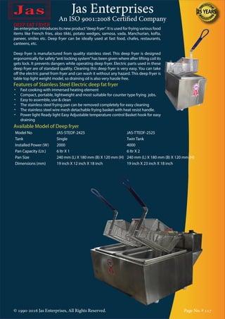 Jas Enterprises
An ISO 9001:2008 Certified Company
© 1990-2016 Jas Enterprises, All Rights Reserved. Page No. # 117
DEEP FAT FRYER
Jas enterprises introduces its new product“deep fryer”. It is used for frying various food
items like French fries, aloo tikki, potato wedges, samosa, vada, Manchurian, kofta,
paneer, smiles etc. Deep fryer can be ideally used at fast food, chafes, restaurants,
canteens, etc.
Deep fryer is manufactured from quality stainless steel. This deep fryer is designed
ergonomically for safety“anti locking system”has been given where after lifting coil its
gets lock. It prevents dangers while operating deep fryer. Electric parts used in these
deep fryer are of standard quality. Cleaning this deep fryer is very easy. You can take
off the electric panel from fryer and can wash it without any hazard. This deep fryer is
table top light weight model, so draining oil is also very hassle free.
Features of Stainless Steel Electric deep fat fryer
•	 Fast cooking with immersed heating element
•	 Compact, portable, lightweight and most suitable for counter type frying jobs.
•	 Easy to assemble, use & clean
•	 The stainless steel frying pan can be removed completely for easy cleaning
•	 The stainless steel wire mesh detachable frying basket with heat resist handle.
•	 Power light Ready light Easy Adjustable temperature control Basket hook for easy
draining
Available Model of Deep fryer
Model No JAS-STEDF-2425 JAS-TTEDF-2525
Tank Single Twin Tank
Installed Power (W) 2000 4000
Pan Capacity (Ltr.) 6 ltr X 1 6 ltr X 2
Pan Size 240 mm (L) X 180 mm (B) X 120 mm (H) 240 mm (L) X 180 mm (B) X 120 mm (H)
Dimensions (mm) 19 inch X 12 inch X 18 inch 19 inch X 23 inch X 18 inch
 