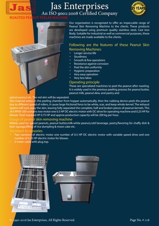 Jas Enterprises
An ISO 9001:2008 Certified Company
© 1990-2016 Jas Enterprises, All Rights Reserved. Page No. # 118
Our organization is recognized to offer an impeccable range of
Peanut Skin Removing Machine to the clients. These products
are developed using premium quality stainless steel, Cast Iron
Body. Suitable for industrial as well as commercial purposes, these
machines are made available to the clients.
Following are the features of these Peanut Skin
Removing Machines:
•	 Longer service life
•	 Sturdiness
•	 Smooth & fine operations
•	 Resistance against corrosion
•	 Peal the skin uniformly
•	 Hygienic preparation
•	 Very easy operation
•	 Very less labor
Operating principle
These are specialized machines to peel the peanut after roasting.
It is widely used in the previous peeling process for peanut butter,
peanut milk, peanut dew, and pastry and
ROASTED PEANUT PEELER MACHINE
spiced peanut etc. The red skin will be separated.
The material enters in the peeling chamber from hopper automatically, then the rubbing device peels the peanut
due to different speed of rollers, it cause large frictional force to be white, scar, and keep whole-kernel. The exhaust
system will suck away the skin, leaving fully separated the complete, half and broken pieces of peanut-kernels. This
JAS-RPSR-200 contains two motor one 0.5 HP DC electric motor with DC drive for operating machine and 0.25 HP for
blower. Total required HP 0.75 HP and approx production capacity will be 200 kg per hour.
Usage of peanut skin removing machine
Widely used for spiced peanuts, peanut butter,milk-white peanut,cold beverage, pastry,flavoring for chaffy dish &
ham sausage,filling of rice dumpling & moon cake etc.
Standard Accessories
•	 Two numbers of electric motor one number of 0.5 HP DC electric motor with variable speed drive and one
number of 0.25 HP electric motor for blower.
•	 3 meter cable with plug top.
 