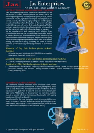 Jas Enterprises
An ISO 9001:2008 Certified Company
© 1990-2016 Jas Enterprises, All Rights Reserved. Page No. # 119
DRY FRUIT TUKADA MAKING MACHINE ( CHOPPER )
Standard Accessories of Dry fruit broken pieces (tukada) machine:-
•	 A set of 3 numbers perforated round hole screens are supplied with the machine.
Application of Dry fruit broken pieces (tukada) machine
•	 These machine can be used for preparing tukda from almond (badam), cashew nut(kaju), pistachio, apricot &
groundnut for Dairy Farm Business, Catering Business, In Hotels, Dry Fruit Suppliers, Ice Cream Manufacturer,
Bakery, and many more
COMMERCIAL CHEESE GRATERS
Jas Enterprises supplies restaurant type businesses with cheese
graters that provide our customers with an easier job of grating foods
such as hard cheese. Our cheese grater electric functioning features
are equipped to grate hard cheese with ease and minimal cleanup or
food waste. Additionally, our cheese graters are more than suitable
enough to provide effective electric grater functionality with grating
bread more efficiently and quickly.
Manufactured for the most up to date needs of commercial kitchens,
hotels, restaurants, bakeries, and pizza makers. With built-in cheese-
bread grater. Also suitable for the preparation of vegetable and dry
fruits and similar. The biggest output in cheese grating.
“JAS” brand peeling machine is a specialized equipment to peel
the red coat of soaked /roasted peanuts. It is widely used in the
previous peeling process of fried peanuts, spiced peanuts, peanut
protein milk powder, eight-treasure con gee, pickled peanuts and
canned peanuts, etc. It has a high peeling rate and the peeled
peanuts will be kept whole. The surface of the kernel will not be
hurt and the protein will not be destroyed after peeling. The Red
coat can separate with the kernel automatically when peeling,
and the machine is really high-efficient and easy to operate.
We are manufacturing and exporting highly efficient Roast
Peanut Peeling Machine that is used in food industry for peeling
of roasted peanut. Our seasoned experts utilize premium grade
components and modern technology in the process of designing
and manufacturing of the provided machine. This Roast Peanut
Peeling Machine can be easily availed by our clients in various
technical specifications as per the requirements at economical
rates.
Alternate of Dry fruit broken pieces (tukada)
machine: -
•	 Allcontactingpartsofstainlesssteel304/316canbesupplied
at extra cost. Please ask for the prices.
 