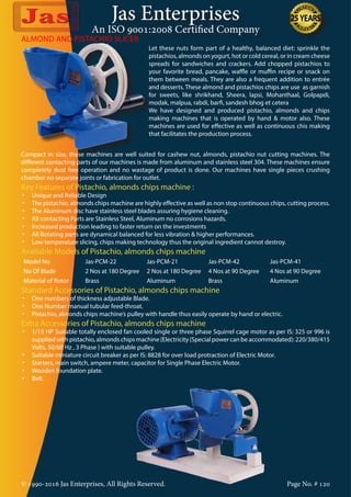 Jas Enterprises
An ISO 9001:2008 Certified Company
© 1990-2016 Jas Enterprises, All Rights Reserved. Page No. # 120
ALMOND AND PISTACHIO SLICER
Let these nuts form part of a healthy, balanced diet: sprinkle the
pistachios, almonds on yogurt, hot or cold cereal, or in cream cheese
spreads for sandwiches and crackers. Add chopped pistachios to
your favorite bread, pancake, waffle or muffin recipe or snack on
them between meals. They are also a frequent addition to entrée
and desserts. These almond and pistachios chips are use as garnish
for sweets, like shrikhand, Sheera, lapsi, Mohanthaal, Golpapdi,
modak, malpua, rabdi, barfi, sandesh bhog et cetera
We have designed and produced pistachio, almonds and chips
making machines that is operated by hand & motor also. These
machines are used for effective as well as continuous chis making
that facilitates the production process.
Compact in size, these machines are well suited for cashew nut, almonds, pistachio nut cutting machines. The
different contacting parts of our machines is made from aluminum and stainless steel 304. These machines ensure
completely dust free operation and no wastage of product is done. Our machines have single pieces crushing
chamber no separate joints or fabrication for outlet.
Key Features of Pistachio, almonds chips machine :
•	 Unique and Reliable Design
•	 The pistachio, almonds chips machine are highly effective as well as non stop continuous chips, cutting process.
•	 The Aluminum disc have stainless steel blades assuring hygiene cleaning.
•	 All contacting Parts are Stainless Steel, Aluminum no corrosions hazards.
•	 Increased production leading to faster return on the investments
•	 All Rotating parts are dynamical balanced for less vibration & higher performances.
•	 Low temperature slicing, chips making technology thus the original ingredient cannot destroy.
Available Models of Pistachio, almonds chips machine
Model No Jas-PCM-22 Jas-PCM-21 Jas-PCM-42 Jas-PCM-41
No Of Blade 2 Nos at 180 Degree 2 Nos at 180 Degree 4 Nos at 90 Degree 4 Nos at 90 Degree
Material of Rotor Brass Aluminum Brass Aluminum
Standard Accessories of Pistachio, almonds chips machine
•	 One numbers of thickness adjustable Blade.
•	 One Number manual tubular feed-throat.
•	 Pistachio, almonds chips machine’s pulley with handle thus easily operate by hand or electric.
Extra Accessories of Pistachio, almonds chips machine
•	 1/15 HP Suitable totally enclosed fan cooled single or three phase Squirrel cage motor as per IS: 325 or 996 is
supplied with pistachio, almonds chips machine {Electricity (Special power can be accommodated): 220/380/415
Volts, 50/60 Hz , 3 Phase } with suitable pulley.
•	 Suitable miniature circuit breaker as per IS: 8828 for over load protraction of Electric Motor.
•	 Starters, main switch, ampere meter, capacitor for Single Phase Electric Motor.
•	 Wooden foundation plate.
•	 Belt.
 