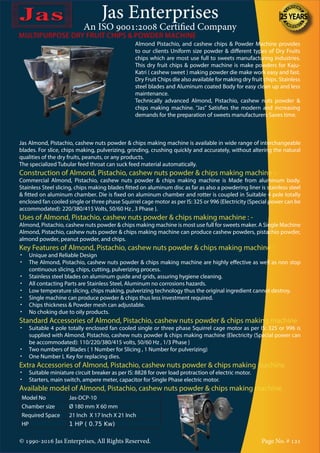 Jas Enterprises
An ISO 9001:2008 Certified Company
© 1990-2016 Jas Enterprises, All Rights Reserved. Page No. # 121
MULTIPURPOSE DRY FRUIT CHIPS & POWDER MACHINE
Almond Pistachio, and cashew chips & Powder Machine provides
to our clients Uniform size powder & different types of Dry Fruits
chips which are most use full to sweets manufacturing industries.
This dry fruit chips & powder machine is make powders for Kaju-
Katri ( cashew sweet ) making powder die make work easy and fast.
Dry Fruit Chips die also available for making dry fruit chips. Stainless
steel blades and Aluminum coated Body for easy clean up and less
maintenance.
Technically advanced Almond, Pistachio, cashew nuts powder &
chips making machine. “Jas” Satisfies the modern and increasing
demands for the preparation of sweets manufacturers Saves time.
Jas Almond, Pistachio, cashew nuts powder & chips making machine is available in wide range of interchangeable
blades. For slice, chips making, pulverizing, grinding, crushing quickly and accurately, without altering the natural
qualities of the dry fruits, peanuts, or any products.
The specialized Tubular feed throat can suck feed material automatically.
Construction of Almond, Pistachio, cashew nuts powder & chips making machine :-
Commercial Almond, Pistachio, cashew nuts powder & chips making machine is Made from aluminum body.
Stainless Steel slicing, chips making blades fitted on aluminum disc as far as also a powdering liner is stainless steel
& fitted on aluminum chamber. Die is fixed on aluminum chamber and rotter is coupled in Suitable 4 pole totally
enclosed fan cooled single or three phase Squirrel cage motor as per IS: 325 or 996 {Electricity (Special power can be
accommodated): 220/380/415 Volts, 50/60 Hz , 3 Phase }.
Uses of Almond, Pistachio, cashew nuts powder & chips making machine : -
Almond, Pistachio, cashew nuts powder & chips making machine is most use full for sweets maker. A Single Machine
Almond, Pistachio, cashew nuts powder & chips making machine can produce cashew powders, pistachio powder,
almond powder, peanut powder, and chips.
Key Features of Almond, Pistachio, cashew nuts powder & chips making machine :
•	 Unique and Reliable Design
•	 The Almond, Pistachio, cashew nuts powder & chips making machine are highly effective as well as non stop
continuous slicing, chips, cutting, pulverizing process.
•	 Stainless steel blades on aluminum guide and grids, assuring hygiene cleaning.
•	 All contacting Parts are Stainless Steel, Aluminum no corrosions hazards.
•	 Low temperature slicing, chips making, pulverizing technology thus the original ingredient cannot destroy.
•	 Single machine can produce powder & chips thus less investment required.
•	 Chips thickness & Powder mesh can adjustable.
•	 No choking due to oily products.
Standard Accessories of Almond, Pistachio, cashew nuts powder & chips making machine
•	 Suitable 4 pole totally enclosed fan cooled single or three phase Squirrel cage motor as per IS: 325 or 996 is
supplied with Almond, Pistachio, cashew nuts powder & chips making machine {Electricity (Special power can
be accommodated): 110/220/380/415 volts, 50/60 Hz , 1/3 Phase }
•	 Two numbers of Blades ( 1 Number for Slicing , 1 Number for pulverizing)
•	 One Number L Key for replacing dies.
Extra Accessories of Almond, Pistachio, cashew nuts powder & chips making machine
•	 Suitable miniature circuit breaker as per IS: 8828 for over load protraction of electric motor.
•	 Starters, main switch, ampere meter, capacitor for Single Phase electric motor.
Available model of Almond, Pistachio, cashew nuts powder & chips making machine
Model No Jas-DCP-10
Chamber size Ø 180 mm X 60 mm
Required Space 21 Inch X 17 Inch X 21 Inch
HP 1 HP ( 0.75 Kw)
 