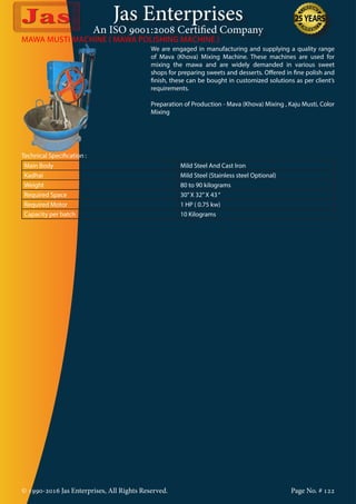 Jas Enterprises
An ISO 9001:2008 Certified Company
© 1990-2016 Jas Enterprises, All Rights Reserved. Page No. # 122
MAWA MUSTI MACHINE ( MAWA POLISHING MACHINE )
We are engaged in manufacturing and supplying a quality range
of Mava (Khova) Mixing Machine. These machines are used for
mixing the mawa and are widely demanded in various sweet
shops for preparing sweets and desserts. Offered in fine polish and
finish, these can be bought in customized solutions as per client’s
requirements.
Preparation of Production - Mava (Khova) Mixing , Kaju Musti, Color
Mixing
Technical Specification :
Main Body Mild Steel And Cast Iron
Kadhai Mild Steel (Stainless steel Optional)
Weight 80 to 90 kilograms
Required Space 30”X 32”X 43“
Required Motor 1 HP ( 0.75 kw)
Capacity per batch 10 Kilograms
 