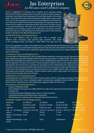 Jas Enterprises
An ISO 9001:2008 Certified Company
© 1990-2016 Jas Enterprises, All Rights Reserved. Page No. # 123
CENTRIFUGAL JUICERS
Fruits or vegetables are inserting into a chamber and a spinning cutting
blade grinds the plant material down into small shreds and sends it against a
straining screen basket that is spinning at the same high speed as the cutting
blade. The weight of the plant material spinning at high speed creates a great
force, which is pushing against the screen.This centrifugal force pulls the juice
out of the plant material and the juice slips through the straining screen and
leaves the dry material, or pulp, behind within the screen. This type of juicer
is not recommending for soft fruits such as bananas and berries and leafy
vegetables such as parsley, spinach and wheat grass. These juicers produce
some foaming due to the high speed of processing the juice. These units are
louder in operation than Masticating type juicers
Full Basket Type centrifugal juicers :-
This is a very effective way to extract juice and is consider more
effective than continuous pulp ejection type machines. The speed
of the shredding wheel and basket is 3,000 RPM’s. The pulp from the
fruits and vegetables are retain in the basket and is not automatically eject during the juicing process. This allows
the centrifugal force to continually extracting the juice from the pulp screen/basket. The basket needs to be empty
occasionally when full with pulp, usually after capacity of the juicer quarts of juice. Optional basket filters make this
clean-up task easy.
Continuous Type centrifugal juicers :-
A second type of centrifugal juicer uses an angled strainer basket for continuous juicing. The plant material is push
down against the spinning shredding blade and then forced against an angled basket. The pulp hits the angled
basket and centrifugal force pulls the juice out of the shredded plant material similar to the full basket type units,
but the pulp does not stay in the basket. The spinning plant material moves up the angled basket and the pulp is
ejecting from the machine into a container for easy disposal. This method allows for continuous juicing, as it is not
necessary to stop to empty the basket while juicing. These units are easier to clean than full basket types.
Construction of Centrifugal juicers cast Aluminum body to cover suitable electric motor. Aluminum suitable round
hole basket with stainless steel blade is fitted on electric motor which is brass clutch nut. Cast Aluminum cover is
fixed on aluminum body. Aluminum Plunger.
Application of Centrifugal juicers
Centrifugal juicers are ideal for health center, hostels, caterers, kitchen, beverage processing industries, for extract
good quality juice from carrot, pineapple, grapes, pomegranate, vegetable, orange, spinach, cucumber, lettuce,
apricot, prune, strawberry, beet, celery apple, pear, papaya, amalaki, & many more...
Key feature of Centrifugal juicers
•	 Unique and Reliable Design
•	 The centrifugal series juicers are highly effective as well as non stop continuous Extracting Juice process.
•	 Compact size
•	 Increased production leading to faster return on the investments
•	 Long lasting stainless steel & Aluminum Construction
•	 All Rotating parts are balanced for reducing friction losses and noise
Available models of Centrifugal juicers
Model No: Jas-1006 (II) Jas-1006 (I) Jas-1005 (II) Jas-1005 (I)
Motor 0.16 HP (0.12 KW) 0.25 HP ( 0.18 KW) 0.5 HP (0.37 KW) 1 HP ( 0.75 KW)
Capacity 2 Glass At a Time 4 Glass at a time 6 Glass at a time 16 Glass at a time
Size of Centrifugal
juicers
14.5 inch X 14.5 inch
X 9 Inch
18 inch X 18 inch X
10 Inch
20 inch X 20 inch X
11 inch
24 Inch X 24 Inch
Width of Centrifugal
juicers
9 Inch 10 inch 11 inch 11.5 inch
Weight of Centrifugal
juicers
11 kg 18 kg 25 Kilograms 42 Kilograms
 