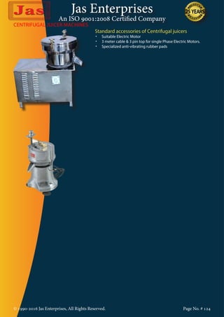 Jas Enterprises
An ISO 9001:2008 Certified Company
© 1990-2016 Jas Enterprises, All Rights Reserved. Page No. # 124
CENTRIFUGAL JUICER MACHINES
Standard accessories of Centrifugal juicers
•	 Suitable Electric Motor
•	 3 meter cable & 3 pin top for single Phase Electric Motors.
•	 Specialized anti-vibrating rubber pads
 