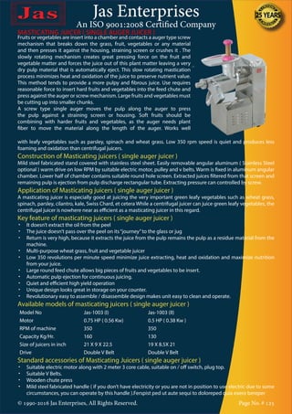 Jas Enterprises
An ISO 9001:2008 Certified Company
© 1990-2016 Jas Enterprises, All Rights Reserved. Page No. # 125
MASTICATING JUICER ( SINGLE AUGER JUICER )MASTICATING JUICER ( SINGLE AUGER JUICER )
Fruits or vegetables are insert into a chamber and contacts a auger type screw
mechanism that breaks down the grass, fruit, vegetables or any material
and then presses it against the housing, straining screen or crushes it . The
slowly rotating mechanism creates great pressing force on the fruit and
vegetable matter and forces the juice out of this plant matter leaving a very
dry pulp material that is automatically eject. This slow rotating mastication
process minimizes heat and oxidation of the juice to preserve nutrient value.
This method tends to provide a more pulpy and fibrous juice. Use requires
reasonable force to insert hard fruits and vegetables into the feed chute and
press against the auger or screw mechanism. Large fruits and vegetables must
be cutting up into smaller chunks.
A screw type single auger moves the pulp along the auger to press
the pulp against a straining screen or housing. Soft fruits should be
combining with harder fruits and vegetables, as the auger needs plant
fiber to move the material along the length of the auger. Works well
with leafy vegetables such as parsley, spinach and wheat grass. Low 350 rpm speed is quiet and produces less
foaming and oxidation than centrifugal juicers.
Construction of Masticating juicers ( single auger juicer )
Mild steel fabricated stand covered with stainless steel sheet. Easily removable angular aluminum ( Stainless Steel
optional ) warm drive on low RPM by suitable electric motor, pulley and v belts. Warm is fixed in aluminum angular
chamber. Lower half of chamber contains suitable round hole screen. Extracted juices filtered from that screen and
remaining pulp is ejection from pulp discharge rectangular tube. Extracting pressure can controlled by screw.
Application of Masticating juicers ( single auger juicer )
A masticating juicer is especially good at juicing the very important green leafy vegetables such as wheat grass,
spinach, parsley, cilantro, kale, Swiss Chard, et cetera While a centrifugal juicer can juice green leafy vegetables, the
centrifugal juicer is nowhere near as efficient as a masticating juicer in this regard.
Key feature of masticating juicers ( single auger juicer )
•	 It doesn’t extract the oil from the peel
•	 The juice doesn’t pass over the peel on its“journey”to the glass or jug
•	 Return is very high, because it extracts the juice from the pulp remains the pulp as a residue material from the
machine.
•	 Multi-purpose wheat grass, fruit and vegetable juicer
•	 Low 350 revolutions per minute speed minimize juice extracting, heat and oxidation and maximize nutrition
from your juice.
•	 Large round feed chute allows big pieces of fruits and vegetables to be insert.
•	 Automatic pulp ejection for continuous juicing.
•	 Quiet and efficient high yield operation
•	 Unique design looks great in storage on your counter.
•	 Revolutionary easy to assemble / disassemble design makes unit easy to clean and operate.
Available models of masticating juicers ( single auger juicer )
Model No Jas-1003 (I) Jas-1003 (II)
Motor 0.75 HP ( 0.56 Kw) 0.5 HP ( 0.38 Kw )
RPM of machine 350 350
Capacity Kg/Hr. 160 130
Size of juicers in inch 21 X 9 X 22.5 19 X 8.5X 21
Drive Double V Belt Double V Belt
Standard accessories of Masticating Juicers ( single auger juicer )
•	 Suitable electric motor along with 2 meter 3 core cable, suitable on / off switch, plug top.
•	 Suitable V Belts.
•	 Wooden chute press
•	 Mild steel fabricated handle ( if you don’t have electricity or you are not in position to use electric due to some
circumstances, you can operate by this handle ).Ferspist ped ut aute sequi to doloreped quia exero bereper
 