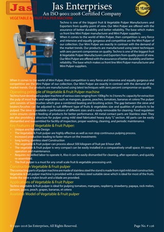 Jas Enterprises
An ISO 9001:2008 Certified Company
© 1990-2016 Jas Enterprises, All Rights Reserved. Page No. # 126
VEGETABLE & FRUIT PULPER MACHINE
Techno is one of the biggest fruit & Vegetable Pulper Manufacturers and
Exporters from quality point of view. Our Mini Pulper are offered with the
assurance of better durability and better reliability. The base which makes
us front line Mini Pulper manufacturer and Mini Pulper suppliers.
When it comes to the world of Mini Pulper, then competition is very fierce
and intensive and equally gorgeous and competitive are the Mini Pulper of
our collection. Our Mini Pulper are exactly in contrast with the demand of
the market trends. Our products are manufactured using latest techniques
with zero percent compromise on quality. Techno is one of the biggest fruit
& Vegetable Pulper Manufacturers and Exporters from quality point of view.
OurMiniPulperareofferedwiththeassuranceofbetterdurabilityandbetter
reliability.The base which makes us front line Mini Pulper manufacturer and
Mini Pulper suppliers.
When it comes to the world of Mini Pulper, then competition is very fierce and intensive and equally gorgeous and
competitive are the Mini Pulper of our collection. Our Mini Pulper are exactly in contrast with the demand of the
market trends. Our products are manufactured using latest techniques with zero percent compromise on quality.
Operating principle of Vegetable & Fruit Pulper machine
Technohavedevelopedapulpermachineofvarioussizesrangingfrom100kg/hr.to3tones/hr.capacityforextraction
the pulp of most fruits and vegetables such as mangoes, guavas, peaches, tomatoes, bananas et cetera The pulper
unit consists of two brushes which give a combined beating and brushing action. The gap between the sieve and
beaters/brushes can be adjusted to suit different type of fruits & vegetables size and qualities of products to be
pulped. The sieve is available n perforations of different sizes and is easily removable for cleaning. Food regulation
screw ensures correct feeding of products for better performance. All metal contact parts are Stainless steel. They
are also providing a structure for pulper using mild steel fabricated heavy duty “L” section. All parts can be easily
dismantled and reassembled for facility of inspection, proper washing, cleaning, and periodic maintenance.
Key Features of Vegetable & Fruit Pulper:
•	 Unique and Reliable Design
•	 The Vegetable & Fruit pulper are highly effective as well as non stop continuous pulping process.
•	 Increased production leading to faster return on the investments
•	 long lasting stainless steel Construction
•	 The vegetable & Fruit pulper can process about 500 kilogram of fruit per 8 hour shift.
•	 The vegetable & Fruit pulper is very compact can be easily installed in a comparatively small space. It’s easy in
operation and maintenance.
•	 Requires no skilled labor to operate it, Also it can be easily dismantled for cleaning, after operation, and quickly
re-assembled.
•	 The fruit pulper is a must for any small scale fruit & vegetable processing unit.
Construction Vegetable & Fruit pulper
Thecontactingpartsofpulpermachinearemadeofstainlesssteelthestandismadefromrigidmildsteelconstruction.
Vegetable & fruit pulper machine is provided with a stainless steel suitable sieve which is ideal for most of the fruits.
Inside the sieve a nylon brush and a blade are provided.
Applications of Vegetable & Fruit Pulper
Techno vegetable & fruit pulper is ideal for pulping tomatoes, mangoes, raspberry, strawberry, papaya, rock melon,
jamoon, guava, peach, grapes, bananas, et cetera
Available Model of Vegetable & Fruit pulper
 