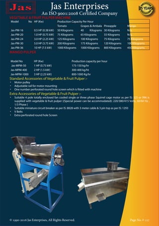 Jas Enterprises
An ISO 9001:2008 Certified Company
© 1990-2016 Jas Enterprises, All Rights Reserved. Page No. # 127
VEGETABLE & FRUIT PULPER MACHINE
Model No HP (Kw) Production Capacity Per Hour
Tomato Grapes & Ambala Pineapple Mango
Jas-PM-16 0.5 HP (0.38 kW) 50 Kilograms 40 Kilograms 30 Kilograms N/a.
Jas-PM-20 1.0 HP (0.75 kW) 75 Kilograms 65 Kilograms 55 Kilograms N/a.
Jas-PM-24 3.0 HP (2.25 kW) 125 Kilograms 100 Kilograms 75 Kilograms 75 Kilograms
Jas-PM-30 5.0 HP (3.75 kW) 200 Kilograms 175 Kilograms 120 Kilograms 100 Kilograms
Jas-PM-36 10 HP (7.5 kW) 1000 Kilograms 1000 Kilograms 800 Kilograms 450 Kilograms
MANGO PULPER
Model No HP (Kw) Production capacity per hour
Jas-MPM-50 1 HP (0.75 kW) 175-150 kg/hr
Jas-MPM-400 2 HP (1.5 kW) 300-400 kg/ht
Jas-MPM-1000 3 HP (2.25 kW) 800-1000 Kg/hr
Standard Accessories of Vegetable & Fruit Pulper :-
•	 Motor pulley
•	 Adjustable rail for motor mounting
•	 One number perforated round hole screen which is fitted with machine
Extra Accessories of Vegetable & Fruit Pulper :-
•	 Suitable 4 pole totally enclosed fan cooled single or three phase Squirrel cage motor as per IS: 325 or 996 is
supplied with vegetable & fruit pulper {(Special power can be accommodated): 220/380/415 Volts, 50/60 Hz ,
1/3 Phase }
•	 Suitable miniature circuit breaker as per IS: 8828 with 3 meter cable & 3 pin top as per IS: 1293
•	 V Belts
•	 Extra perforated round hole Screen
 