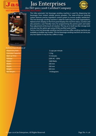 Jas Enterprises
An ISO 9001:2008 Certified Company
© 1990-2016 Jas Enterprises, All Rights Reserved. Page No. # 128
HOT BEVERAGE VENDING MACHINES
This fully automatic hot beverage vending machine is used for dispensing hot
beverages from instant soluble premix powders. The state-of-the-art brewing
system features precise ingredient control system to ensure quality satisfaction.
This hot beverage vending machine is ideal for both big and small organizations.
Alphanumeric display on the front panel displays the machine status, counters and
also presents a user friendly menu for programming the premix gram and water
flow adjustment at the touch of a button. This has an in-built two liter storage tank
and also has the option got using 20 liter purified water bottle.
Techno mini hot beverage vending machine and tea coffee vending machines are
available as bubble-top models.This hot beverage vending machine can serve you
any two Option it may be tea, coffee or soup.
Technical Specifications of
Dispensing Rate : 3 cups per minute
Cannister Capacity : 1.2 kg
Start up Time : 15 minutes
Voltage : 220V AC - 50Hz
Power : 1600 Watts
Width : 330 mm
Depth : 330 mm
Height : 650 mm
Net Weight : 14 kilograms
 