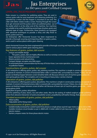 Jas Enterprises
An ISO 9001:2008 Certified Company
© 1990-2016 Jas Enterprises, All Rights Reserved. Page No. # 13
LENTIL, DAL, PULSE POLISHER ( SCOURER)
Pulse scourer is a machine for polishing pulses. They are used in
various pulse mills for post-treatment and obtaining polishing. It is
operated by a motor and the hopper is mounted at one end. The
roller with lather rotates inside a screen. Passing through the screen
dust get removed and the pulses which are polished pulses out of
the outlet which is at the other end of the machine. Our machines
are suitable to be used for polishing several type of pulses, grains and
different type of crops. Furthermore, these products are equipped
with advanced techniques to provide a shiny and silky finish to
grains, pulses and rices.
Jas Enterprises offer Horizontal Scourer has been engineered to
provide a thorough scouring and impacting effect on grains, pulses,
and is used in various places within grain cleaning
plants Horizontal Scourer has been engineered to provide a thorough scouring and impacting effect on grain and is
used in various places within grain cleaning plants.
Key features of grains, pulses, dal scourer
•	 Unique and reliable design
	 •	 The grains, pulses, dals are highly effective as well as nonstop continuous polishing process.
•	 Easier operation & less maintenance cost.
•	 Retains proteins and natural shine.
•	 Compact design, occupies very little space.
•	 A minimized power consummation by the way of friction loses. Low noise operation, no wastage of product and
no pollution hazard.
Constructions of grains, pulses, dal scourer
A JAS enterprise is offering grains, pulses, dal, polishing machine. This machine is simple in construction and easy
to operate & maintain. It consist of horizontal lather roller is covered with, surrounded by a screen. Pulses, rice are
passes via feeding hopper between screen & leather belts roll. Because of lower rpm of machine grains, pulses etc ...
were giving glossy shine. The complete unit is mounting on heavy duty c section channel.
Operation of grains, pulses, dal polisher
A JAS enterprise is offering grains pulses, dal polisher. This machine is simple in construction and easy to operate &
maintain. It consist of horizontal emery roller is covered with, surrounded by a screen. Pulses, rice, wheat, maize, are
passes via feeding hopper between screen & lather roll. Because of lower rpm of machine grains, pulses etc… were
giving glossy shine.
Application of grains, pulses, dal polisher
Used for polishing of peas, beans, rice and other seeds. Also for de rooting of malted sorghum gentle polishing
action from abrasive interaction of seeds and polisher screen, propelled by soft leather thongs. Robust construction
Standard accessories of grains, pulses, dal polisher
•	 Motor pulley.
•	 Adjustable rail for fixing motor.
Extra accessories of grains, pulses, dal polisher
•	 Suitable totally enclosed fan cooled 4 pole three phases or single phase squirrel cage motor as per is: 325 or 996.
•	 Suitable miniature circuit breaker as per is: 8828 with 3 meter cable & 3 pin top as per is: 1293 for single phase
electric motors.
•	 Starters, ampere meter, for three phase electric motor.
 