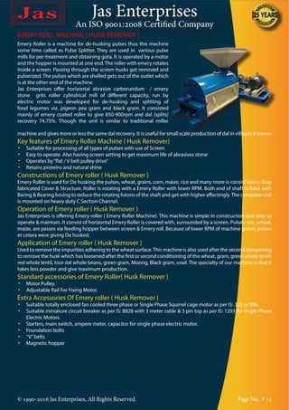 Jas Enterprises
An ISO 9001:2008 Certified Company
© 1990-2016 Jas Enterprises, All Rights Reserved. Page No. # 15
Emery Roller is a machine for de-husking pulses thus this machine
some time called as Pulse Splitter. They are used in various pulse
mills for per-treatment and obtaining gota. It is operated by a motor
and the hopper is mounted at one end. The roller with emery rotates
inside a screen. Passing through the screen husks get removed and
pulverized. The pulses which are shelled gets out of the outlet which
is at the other end of the machine.
Jas Enterprises offer horizontal abrasive carborundum / emery
stone grits roller cylindrical mill of different capacity, run by
electric motor was developed for de-husking and splitting of
food legumes viz. pigeon pea gram and black gram. It consisted
mainly of emery coated roller to give 850-900rpm and dal (splits)
recovery 74.75%. Though the unit is similar to traditional miller
machine and gives more or less the same dal recovery. It is useful for small scale production of dal in villages & towns.
Key features of Emery Roller Machine ( Husk Remover)
•	 Suitable for processing of all types of pulses with use of Screen
•	 Easy to operate. Also having screen setting to get maximum life of abrasives stone
•	 Operates by“flat / V belt pulley drive”
•	 Retains proteins and natural shine
Constructions of Emery roller ( Husk Remover )
Emery Roller is used for De husking the pulses, wheat, grains, corn, maize, rice and many more is consist heavy duty
fabricated Cover & Structure. Roller is rotating with a Emery Roller with lower RPM. Both end of shaft is fixed with
Baring & Bearing hosing to reduce the rotating futons of the shaft and get with higher affectingly.The complete unit
is mounted on heavy duty C Section Channel.
Operation of Emery roller ( Husk Remover )
Jas Enterprises is offering Emery roller ( Emery Roller Machine). This machine is simple in construction and easy to
operate & maintain. It consist of horizontal Emery Roller is covered with, surrounded by a screen. Pulses, rice, wheat,
maize, are passes via feeding hopper between screen & Emery roll. Because of lower RPM of machine grains, pulses
et cetera were giving De husked.
Application of Emery roller ( Husk Remover )
Used to remove the impurities adhering to the wheat surface.This machine is also used after the second dampening
to remove the husk which has loosened after the first or second conditioning of the wheat, gram, green whole lentil,
red whole lentil, toor dal whole beans, green gram, Moong, Black gram, urad. The specialty of our machine is that it
takes less powder and give maximum production.
Standard accessories of Emery Roller( Husk Remover )
•	 Motor Pulley.
•	 Adjustable Rail For Fixing Motor.
Extra Accessories Of Emery roller ( Husk Remover )
•	 Suitable totally enclosed fan cooled three phase or Single Phase Squirrel cage motor as per IS: 325 or 996.
•	 Suitable miniature circuit breaker as per IS: 8828 with 3 meter cable & 3 pin top as per IS: 1293 for single Phase
Electric Motors.
•	 Starters, main switch, ampere meter, capacitor for single phase electric motor.
•	 Foundation bolts
•	 “V.”belts
•	 Magnetic hopper
EMERY ROLL MACHINE ( HUSK REMOVER )
 